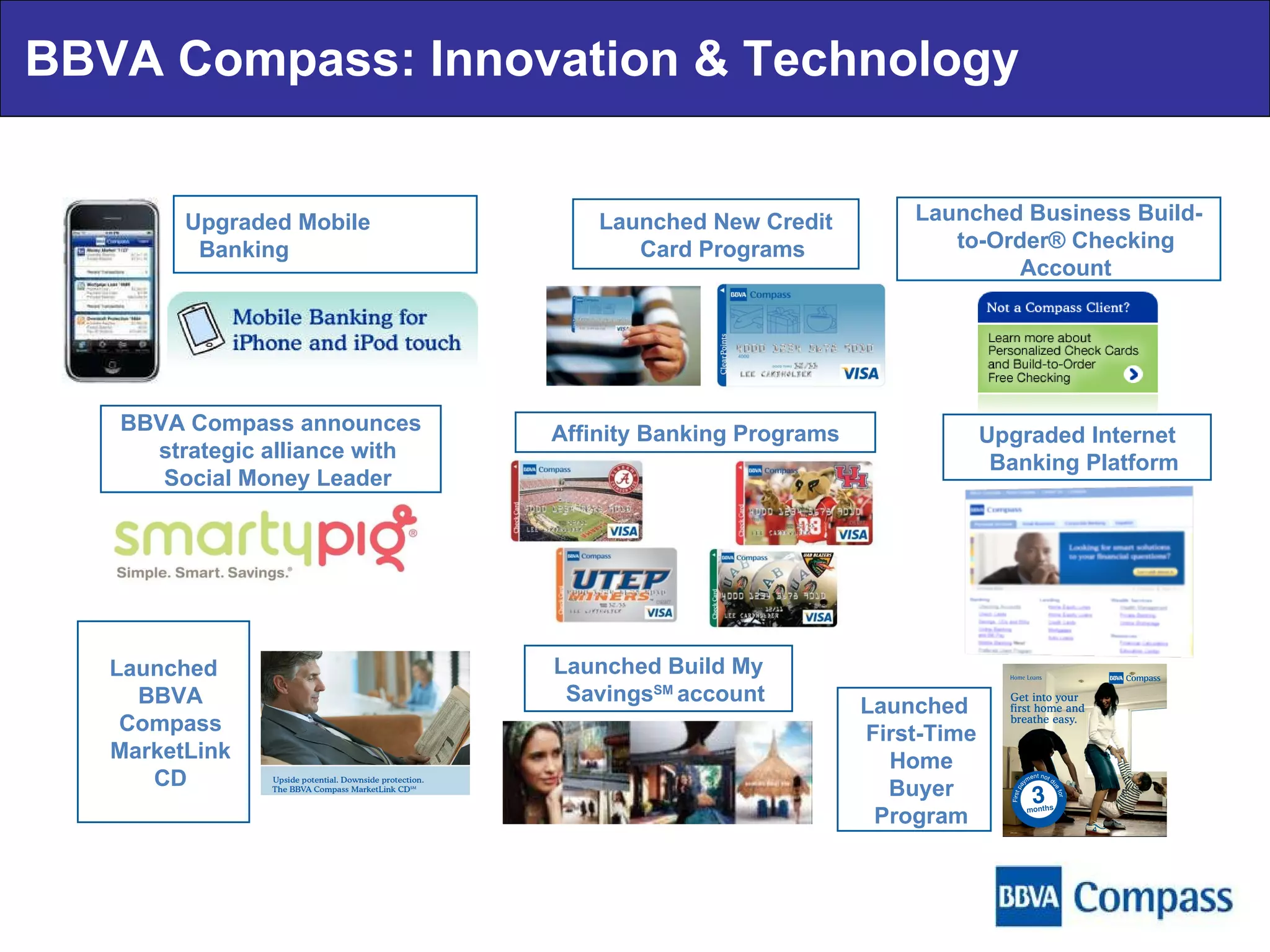 BBVA Compass: Innovation & Technology Upgraded Mobile Banking Launched New Credit Card Programs BBVA Compass announces strategic alliance with Social Money Leader Affinity Banking Programs Launched Business Build-to-Order® Checking Account Launched BBVA Compass MarketLink CD Launched First-Time Home Buyer Program Upgraded Internet Banking Platform Launched Build My Savings SM  account 