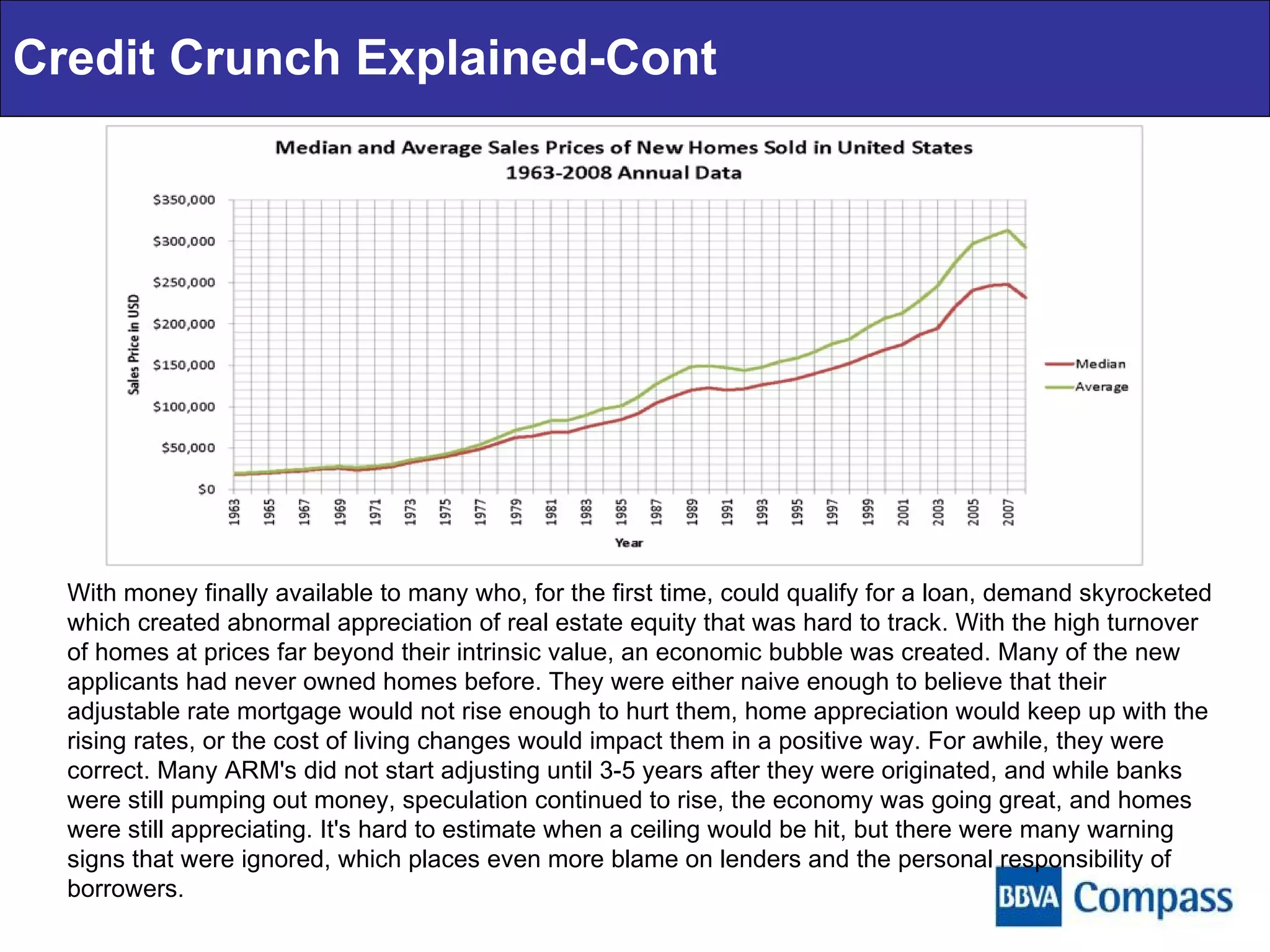 Credit Crunch Explained-Cont With money finally available to many who, for the first time, could qualify for a loan, demand skyrocketed which created abnormal appreciation of real estate equity that was hard to track. With the high turnover of homes at prices far beyond their intrinsic value, an economic bubble was created. Many of the new applicants had never owned homes before. They were either naive enough to believe that their adjustable rate mortgage would not rise enough to hurt them, home appreciation would keep up with the rising rates, or the cost of living changes would impact them in a positive way. For awhile, they were correct. Many ARM's did not start adjusting until 3-5 years after they were originated, and while banks were still pumping out money, speculation continued to rise, the economy was going great, and homes were still appreciating. It's hard to estimate when a ceiling would be hit, but there were many warning signs that were ignored, which places even more blame on lenders and the personal responsibility of borrowers. 