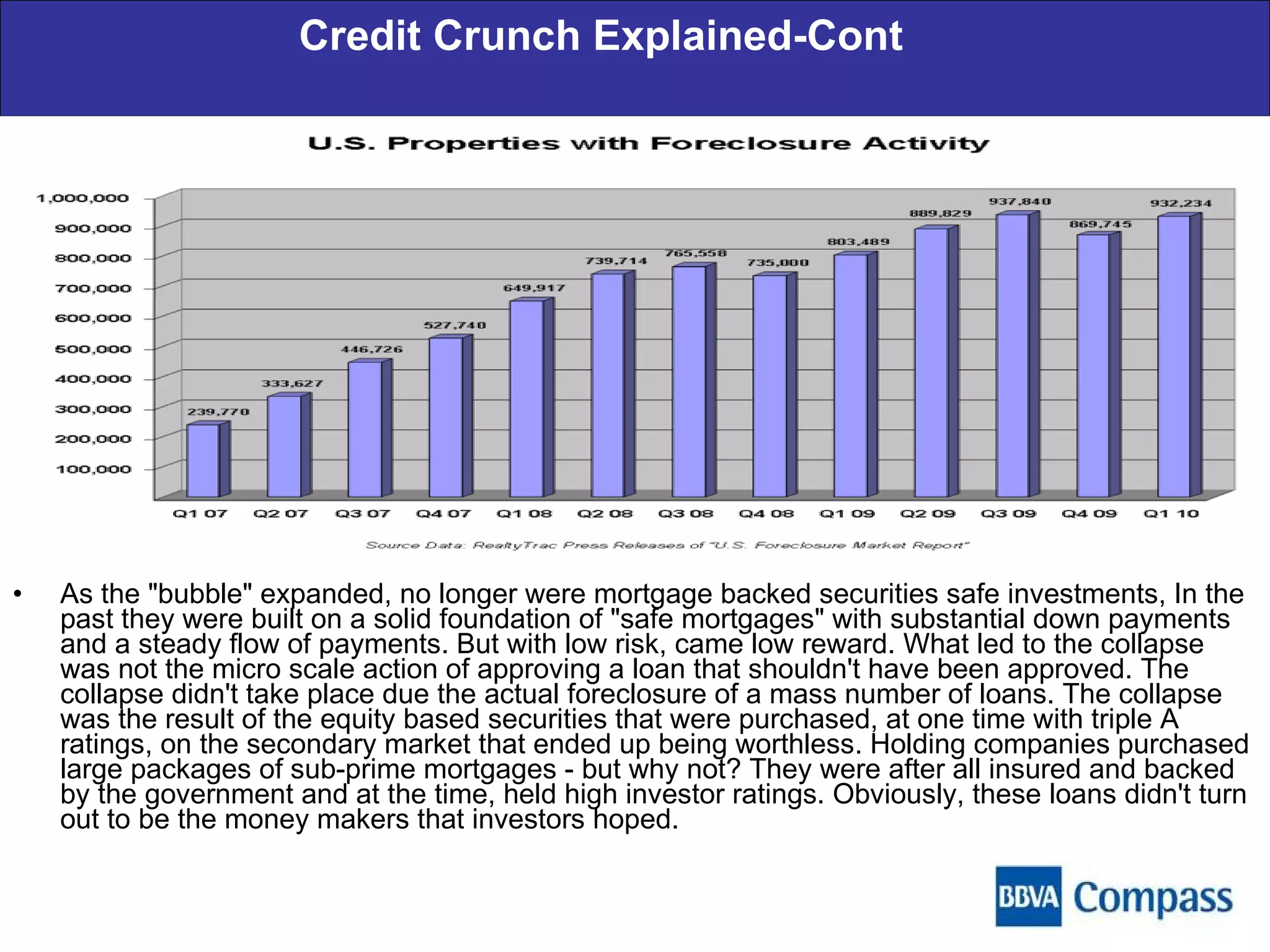 Credit Crunch Explained-Cont As the "bubble" expanded, no longer were mortgage backed securities safe investments, In the past they were built on a solid foundation of "safe mortgages" with substantial down payments and a steady flow of payments. But with low risk, came low reward. What led to the collapse was not the micro scale action of approving a loan that shouldn't have been approved. The collapse didn't take place due the actual foreclosure of a mass number of loans. The collapse was the result of the equity based securities that were purchased, at one time with triple A ratings, on the secondary market that ended up being worthless. Holding companies purchased large packages of sub-prime mortgages - but why not? They were after all insured and backed by the government and at the time, held high investor ratings. Obviously, these loans didn't turn out to be the money makers that investors hoped. 