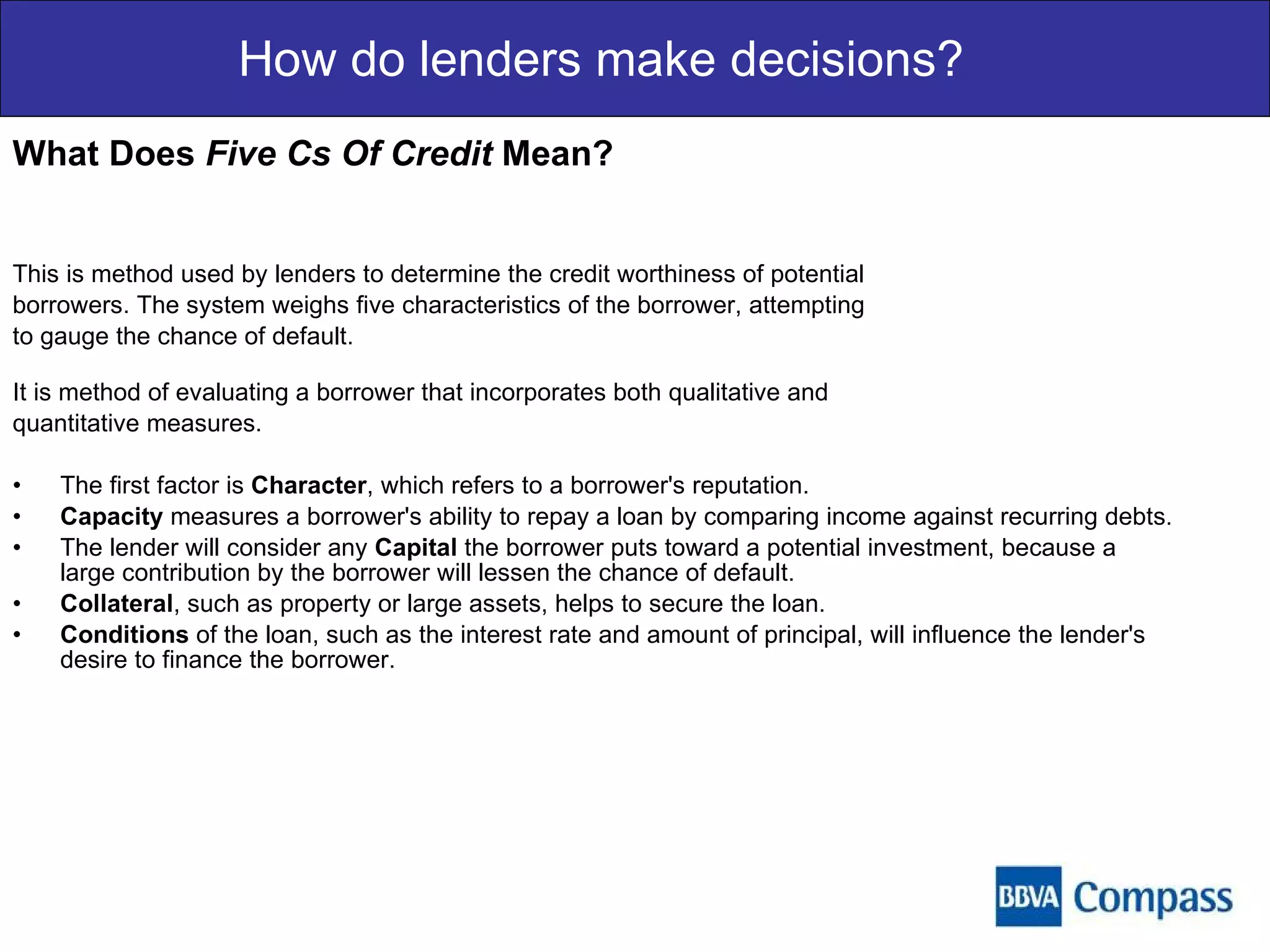 How do lenders make decisions? What Does  Five Cs Of Credit  Mean? This is method used by lenders to determine the credit worthiness of potential  borrowers. The system weighs five characteristics of the borrower, attempting  to gauge the chance of default.  It is method of evaluating a borrower that incorporates both qualitative and  quantitative measures. The first factor is  Character , which refers to a borrower's reputation.  Capacity  measures a borrower's ability to repay a loan by comparing income against recurring debts.  The lender will consider any  Capital  the borrower puts toward a potential investment, because a large contribution by the borrower will lessen the chance of default.  Collateral , such as property or large assets, helps to secure the loan.  Conditions  of the loan, such as the interest rate and amount of principal, will influence the lender's desire to finance the borrower.  