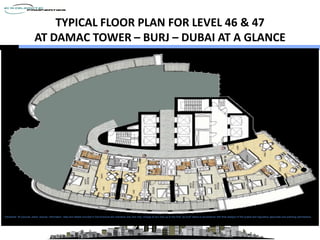 TYPICAL FLOOR PLAN FOR LEVEL 46 & 47
                           AT DAMAC TOWER – BURJ – DUBAI AT A GLANCE




Disclaimer: All pictures, plans, layouts, information, data and details included in this brochure are indicative only and may change at any time up to the final “as built” status in accordance with final designs of the project and regulatory approvals and planning permissions.
  Disclaimer: All pictures, plans, layouts, information, data and details included in this brochure are indicative only and may change at any time up to the final “as built” status in accordance with final designs of the project and regulatory approvals a nd planning
  permissions
 