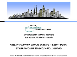 OFFICIAL INDIAN CHANNEL PARTNERS
                            FOR DAMAC PROPERTIES - DUBAI


PRESENTATION OF DAMAC TOWERS – BRUJ – DUBAI
    BY PARAMOUNT STUDIOS – HOLLYWOOD

Contact: +91-9920667784 / +91-9920667785, Email – exquisite.properties99@gmail.com, URL: www.exquisiteproperties.in
 