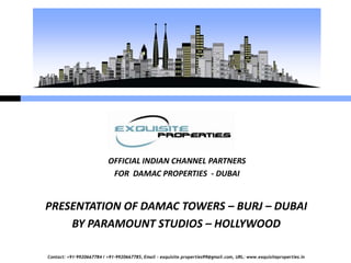 OFFICIAL INDIAN CHANNEL PARTNERS
                            FOR DAMAC PROPERTIES - DUBAI


PRESENTATION OF DAMAC TOWERS – BURJ – DUBAI
    BY PARAMOUNT STUDIOS – HOLLYWOOD

Contact: +91-9920667784 / +91-9920667785, Email – exquisite.properties99@gmail.com, URL: www.exquisiteproperties.in
 