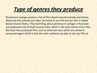 Type of genres they produce
Paramount vantage produce a lot of films based around comedy and drama.
Obviously the comedy part does not relate to our film but our film is widely
based around drama. They bad thing about paramount vantage is they have
not produced a lot of love/romance films which is the main theme of our film.
But they have produced films such as American teen which are aimed at
young teenagers which is also the main audience we plan to aim our film at.
 