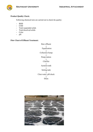 Southeast University Industrial Attachment
102
Product Quality Check:
Following chemical tests are carried out to check the quality:
- BOD
- COD
- Total suspended solids
- Total dissolved solids
- Color
- pH
Flow Chart of Effluent Treatment:
Raw effluent
↓
Equalization
↓
Collection Sump
↓
Pump station
↓
Clarifier
↓
Aeration tank
↓
Setting tank
↓
Clear water, pH check
↓
Drain
 