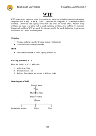 Southeast University Industrial Attachment
105
WTP
WTP means water treatment plant. In normal water there are including many type of organic
compound such as Mg, Ca, Zn, K, Fe etc. To remove this compound WTP are used in textile
industries. Otherwise after dyeing some mark are found in woven fabric. Another many
problems are found in a fabric such as shade matching problem, dyes problem. To minimize
this type of problems WTP are used. So it is very useful for textile industries. In paramount
textile there are 2 water treatment plants.
Objective
 To make suitable water for Dyeing, Sizing, Finishing etc.
 To minimize various type of marks.
Effect
 Various type of mark in fabric, dyeing problem etc.
Working process of WTP
There are 3 tanks in WTP, which are:
1. Multi Grad Filter
2. Braine Solution Tank
3. Softener Tank (Resin are include in Softener tank)
Flow diagram of WTP:
Ground water
Pump
Multi grad filter
Braine solution
Softener
Yarn dyeing section Sizing Finis
 