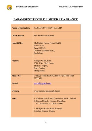 Southeast University Industrial Attachment
11
PARAMOUNT TEXTILE LIMITED AT A GLANCE
Name of the factory PARAMOUNT TEXTILE LTD.
Chair person Md. ShakhawatHossain
Head Office Chaklader House (Level-5&6),
House # 22,
Road #113/A,
Gulshan-2,Dhaka-1212,
Banladesh
Factory Village: GilarChala,
P.O: 1 No C&B Bazar,
Thana: Sreepur,
Dist: Gazipur,
Bangladesh.
Phone No. (+8802) +8809890618,9890467 (H) 880-6825
52555(F)
E-mail ptexltd@gmail.com
Website www.paramountgroupbd.com
Bank 1. National Credit and Commerce Bank Limited.
Dilkusha Branch, Hossain Chamber,
43 Dilkusha C/A, Dhaka-1000.
2. ShahjalalIslami Bank Limited.
Gulshan Branch, Dhaka.
 