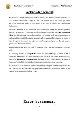 Southeast University Industrial Attachment
4
Acknowledgement
All praises to Almighty Allah alone, the Most merciful and the most compassionate and His
Holy prophet “ Muhammad “ (Peace be Upon Him) the most perfect and exalted one among
and of ever born on the surface of earth, who is forever touch of guidance and knowledge for
the humanity.
The work presented in this manuscript was accomplished under the guidance generous
assistance, constructive criticism and enlightened supervision of Lecturer Md. Mahamudul
Islam. His efforts towards the inculcation of spirit of constant work and the maintenance of
professional integrity besides other invaluable words of advice will always serve as beacon of
light throughout the course. We take this humblest opportunity to our deepest sense of
gratitude and thankfulness to him.
This internship report is not the result of individual effort. It is a result of wonderful team-
work.
We are really thankful on HoripodoDev who is the General Manager of Admin & HR, of
Paramount Textile Ltd. who gave us the approval for making of that regard. We are also really
thankful on Mohammad ShahdathHossen who is the Deputy General Manager (Weaving) of
Paramount Textile Ltd. who helped us for getting information about our internship.
We are thankful to all those who supported us and provide us great help for completion of this
task. We have tried our level best to prepare this event with high level of accuracy but no one
claim to perfect other than Almighty Allah.
Executive summary
 
