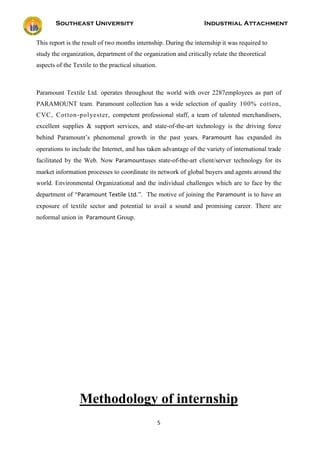 Southeast University Industrial Attachment
5
This report is the result of two months internship. During the internship it was required to
study the organization, department of the organization and critically relate the theoretical
aspects of the Textile to the practical situation.
Paramount Textile Ltd. operates throughout the world with over 2287employees as part of
PARAMOUNT team. Paramount collection has a wide selection of quality 100% cotton,
CVC, Cotton-polyester, competent professional staff, a team of talented merchandisers,
excellent supplies & support services, and state-of-the-art technology is the driving force
behind Paramount’s phenomenal growth in the past years. Paramount has expanded its
operations to include the Internet, and has taken advantage of the variety of international trade
facilitated by the Web. Now Paramountuses state-of-the-art client/server technology for its
market information processes to coordinate its network of global buyers and agents around the
world. Environmental Organizational and the individual challenges which are to face by the
department of “Paramount Textile Ltd.”. The motive of joining the Paramount is to have an
exposure of textile sector and potential to avail a sound and promising career. There are
noformal union in Paramount Group.
Methodology of internship
 
