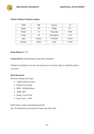 Southeast University Industrial Attachment
50
Monitor Display Sectional warping:
Drum Diameter: 3.35
Tension Device: Electromagnetic type (Auto controller)
If Stripe is, big shape or size then not necessary to cross lease, shape is small then used to
cross lease.
Reed Movement:
Sectional warping motor type:
 3 phase induction motor
 Rotation by Encoder
 RPM : 350-400 (Drum)
 AMB : 40C
 Rating : Count Wise
 Serve Factor : 100%
Patrol wash is used to cleaning the guide bar.
Jog –To maintain the yarn tension for loose yarn after creel.
TPM 500 Section 15
Speed 350 Width 70”
P-Roll 1.5 Total ends 5100
Count 20 Revolution 37.9
Type Cotton S-Width 118.63
Density 28.68 Feed 1.4276
 