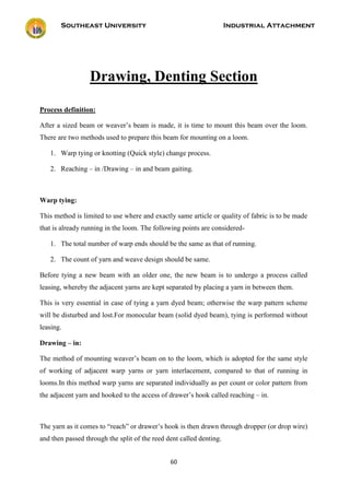 Southeast University Industrial Attachment
60
Drawing, Denting Section
Process definition:
After a sized beam or weaver’s beam is made, it is time to mount this beam over the loom.
There are two methods used to prepare this beam for mounting on a loom.
1. Warp tying or knotting (Quick style) change process.
2. Reaching – in /Drawing – in and beam gaiting.
Warp tying:
This method is limited to use where and exactly same article or quality of fabric is to be made
that is already running in the loom. The following points are considered-
1. The total number of warp ends should be the same as that of running.
2. The count of yarn and weave design should be same.
Before tying a new beam with an older one, the new beam is to undergo a process called
leasing, whereby the adjacent yarns are kept separated by placing a yarn in between them.
This is very essential in case of tying a yarn dyed beam; otherwise the warp pattern scheme
will be disturbed and lost.For monocular beam (solid dyed beam), tying is performed without
leasing.
Drawing – in:
The method of mounting weaver’s beam on to the loom, which is adopted for the same style
of working of adjacent warp yarns or yarn interlacement, compared to that of running in
looms.In this method warp yarns are separated individually as per count or color pattern from
the adjacent yarn and hooked to the access of drawer’s hook called reaching – in.
The yarn as it comes to “reach” or drawer’s hook is then drawn through dropper (or drop wire)
and then passed through the split of the reed dent called denting.
 