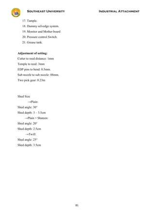 Southeast University Industrial Attachment
81
17. Tample.
18. Dummy selvedge system.
19. Monitor and Mother board
20. Pressure control Switch.
21. Grease tank.
Adjustment of setting:
Cutter to reed distance: 1mm
Temple to reed: 3mm
EDP pins to bend: 0.5mm.
Sub nozzle to sub nozzle: 88mm.
Two pick gear: 0.23m
Shed Size
→Plain:
Shed angle: 30°
Shed depth: 3 – 3.5cm
→Plain + Shateen:
Shed angle: 20°
Shed depth: 2.5cm
→Twill:
Shed angle: 25°
Shed depth: 3.5cm
 