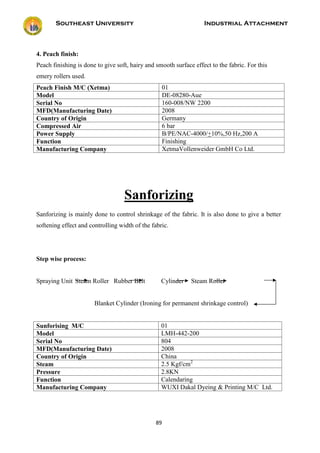 Southeast University Industrial Attachment
89
4. Peach finish:
Peach finishing is done to give soft, hairy and smooth surface effect to the fabric. For this
emery rollers used.
Peach Finish M/C (Xetma) 01
Model DE-08280-Aue
Serial No 160-008/NW 2200
MFD(Manufacturing Date) 2008
Country of Origin Germany
Compressed Air 6 bar
Power Supply B/PE/NAC-4000/+10%,50 Hz,200 A
Function Finishing
Manufacturing Company XetmaVollenweider GmbH Co Ltd.
Sanforizing
Sanforizing is mainly done to control shrinkage of the fabric. It is also done to give a better
softening effect and controlling width of the fabric.
Step wise process:
Spraying Unit Steam Roller Rubber Belt Cylinder Steam Roller
Blanket Cylinder (Ironing for permanent shrinkage control)
Sunforising M/C 01
Model LMH-442-200
Serial No 804
MFD(Manufacturing Date) 2008
Country of Origin China
Steam 2.5 Kgf/cm2
Pressure 2.8KN
Function Calendaring
Manufacturing Company WUXI Dakal Dyeing & Printing M/C Ltd.
 