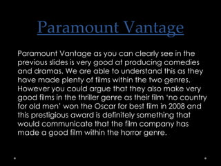 Paramount Vantage Paramount Vantage as you can clearly see in the previous slides is very good at producing comedies and dramas. We are able to understand this as they have made plenty of films within the two genres. However you could argue that they also make very good films in the thriller genre as their film ‘no country for old men’ won the Oscar for best film in 2008 and this prestigious award is definitely something that would communicate that the film company has made a good film within the horror genre. 