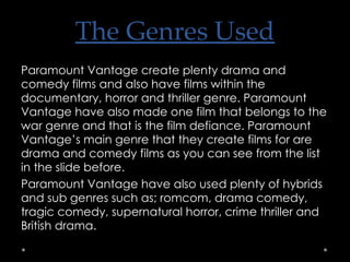The Genres Used Paramount Vantage create plenty drama and comedy films and also have films within the documentary, horror and thriller genre. Paramount Vantage have also made one film that belongs to the war genre and that is the film defiance. Paramount Vantage’s main genre that they create films for are drama and comedy films as you can see from the list in the slide before. Paramount Vantage have also used plenty of hybrids and sub genres such as; romcom, drama comedy, tragic comedy, supernatural horror, crime thriller and British drama.  