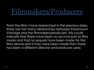Filmmakers/Producers From the films I have researched in the previous slides, there are not many relationships between Paramount Vantage and the filmmakers/producers, this could indicate that there have been no second part to films made and that no sequels have been made for the films above and if they have been made then there has been a different director and producer used. 