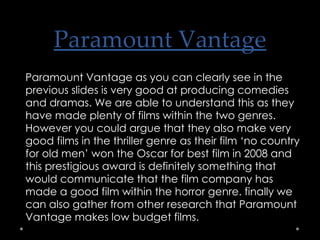 Paramount Vantage Paramount Vantage as you can clearly see in the previous slides is very good at producing comedies and dramas. We are able to understand this as they have made plenty of films within the two genres. However you could argue that they also make very good films in the thriller genre as their film ‘no country for old men’ won the Oscar for best film in 2008 and this prestigious award is definitely something that would communicate that the film company has made a good film within the horror genre. finally we can also gather from other research that Paramount Vantage makes low budget films. 