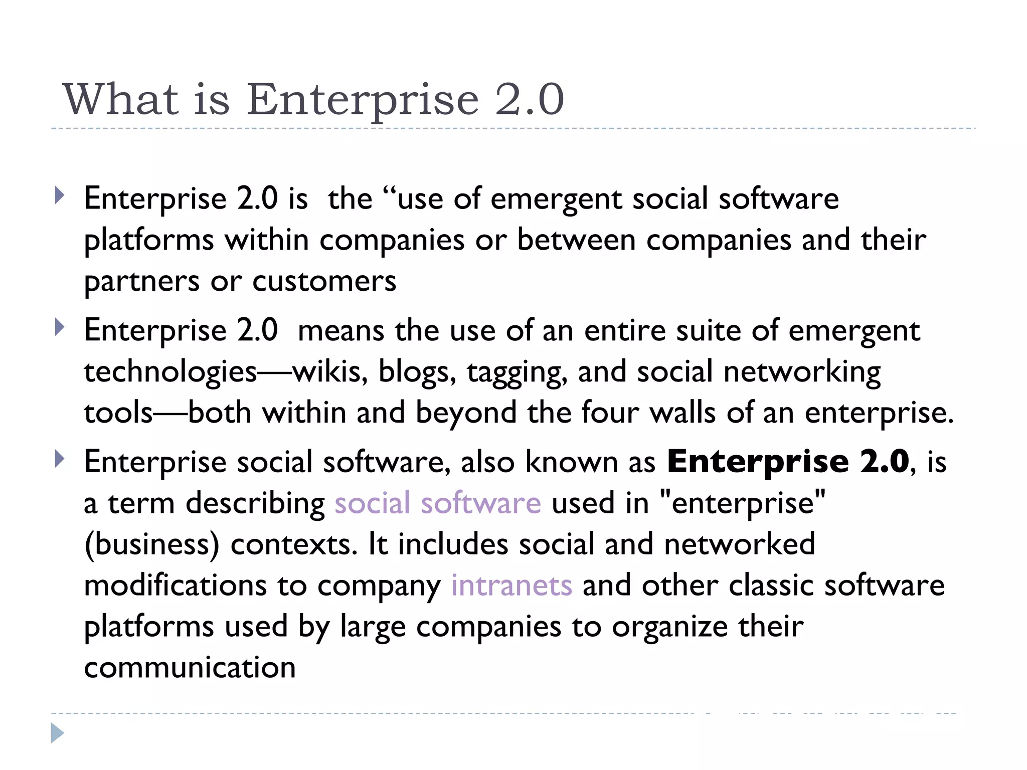 What is Enterprise 2.0 Enterprise 2.0 is  the “use of emergent social software platforms within companies or between companies and their partners or customers Enterprise 2.0  means the use of an entire suite of emergent technologies—wikis, blogs, tagging, and social networking tools—both within and beyond the four walls of an enterprise. Enterprise social software, also known as  Enterprise 2.0 , is a term describing  social software  used in &quot;enterprise&quot; (business) contexts. It includes social and networked modifications to company  intranets  and other classic software platforms used by large companies to organize their communication 