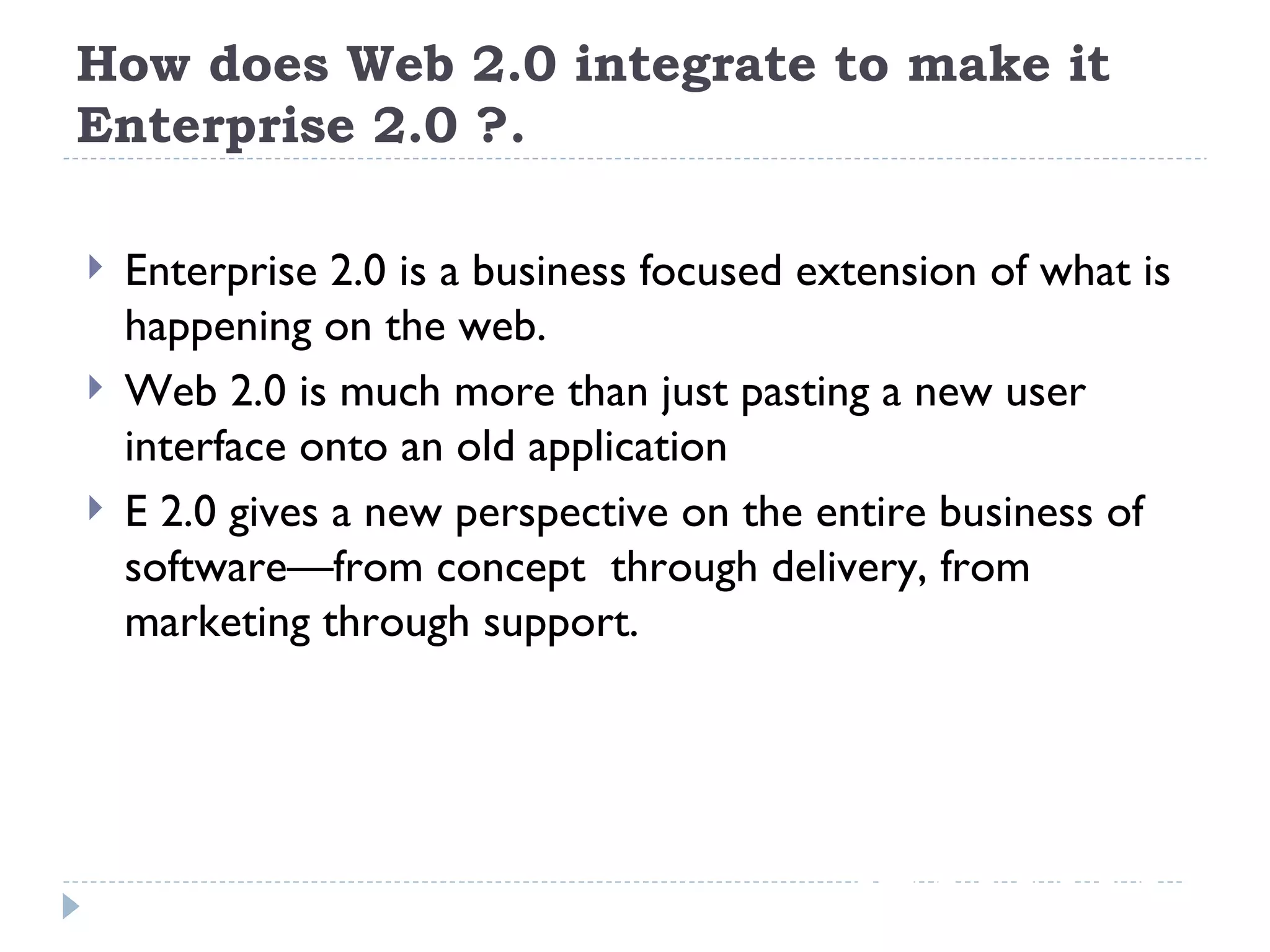 How does Web 2.0 integrate to make it Enterprise 2.0 ?. Enterprise 2.0 is a business focused extension of what is happening on the web. Web 2.0 is much more than just pasting a new user interface onto an old application E 2.0 gives a new perspective on the entire business of software—from concept  through delivery, from marketing through support. 