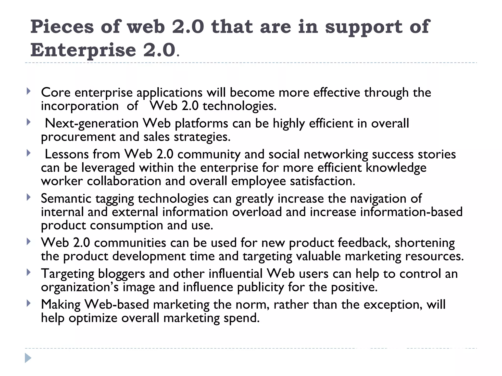 Pieces of web 2.0 that are in support of Enterprise 2.0 . Core enterprise applications will become more effective through the incorporation  of  Web 2.0 technologies. Next-generation Web platforms can be highly efficient in overall procurement and sales strategies. Lessons from Web 2.0 community and social networking success stories can be leveraged within the enterprise for more efficient knowledge worker collaboration and overall employee satisfaction. Semantic tagging technologies can greatly increase the navigation of internal and external information overload and increase information-based product consumption and use. Web 2.0 communities can be used for new product feedback, shortening the product development time and targeting valuable marketing resources. Targeting bloggers and other influential Web users can help to control an organization’s image and influence publicity for the positive. Making Web-based marketing the norm, rather than the exception, will help optimize overall marketing spend. 