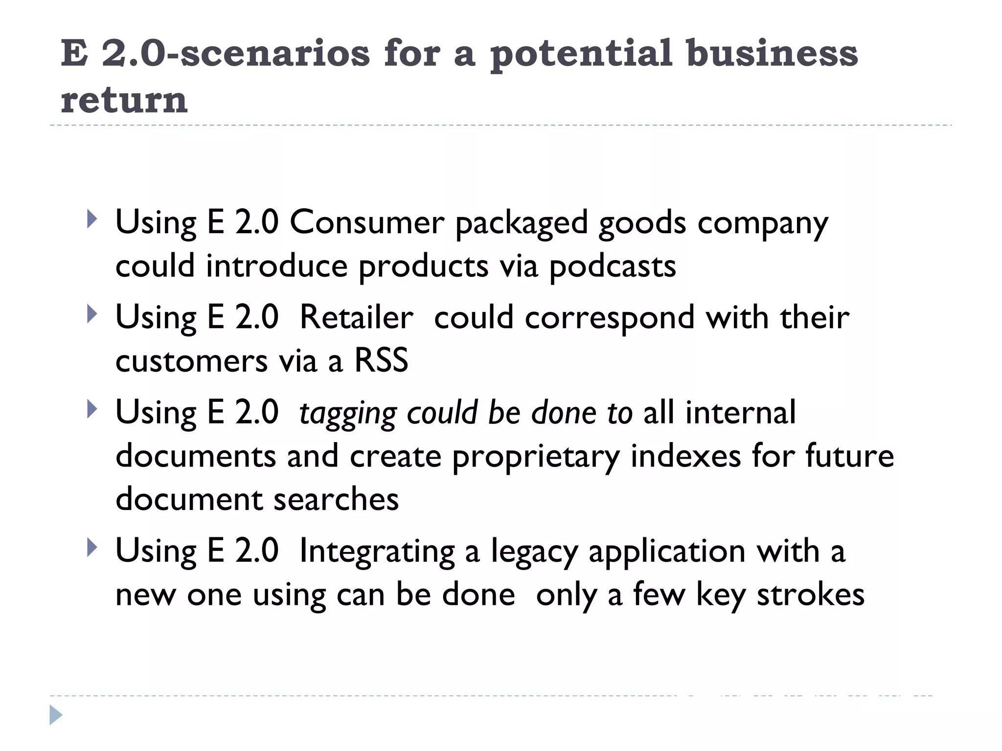 E 2.0-scenarios for a potential business return Using E 2.0 Consumer packaged goods company could introduce products via podcasts Using E 2.0  Retailer  could correspond with their customers via a RSS Using E 2.0  tagging could be done to  all internal documents and create proprietary indexes for future document searches Using E 2.0  Integrating a legacy application with a new one using can be done  only a few key strokes 