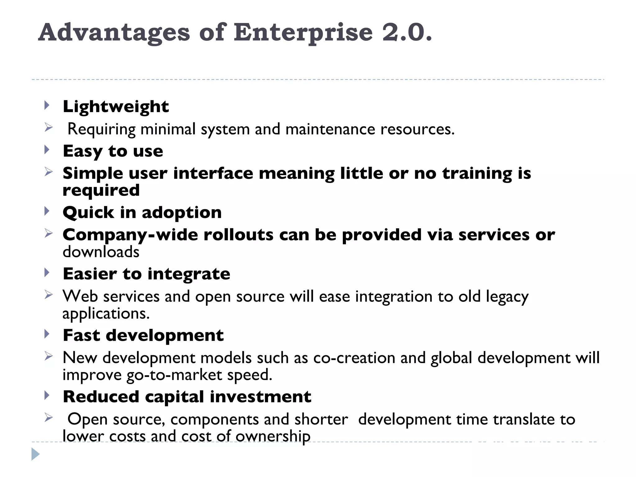 Advantages of Enterprise 2.0.  Lightweight Requiring minimal system and maintenance resources. Easy to use Simple user interface meaning little or no training is required Quick in adoption Company-wide rollouts can be provided via services or  downloads Easier to integrate Web services and open source will ease integration to old legacy applications. Fast development New development models such as co-creation and global development will improve go-to-market speed. Reduced capital investment  Open source, components and shorter  development time translate to lower costs and cost of ownership 