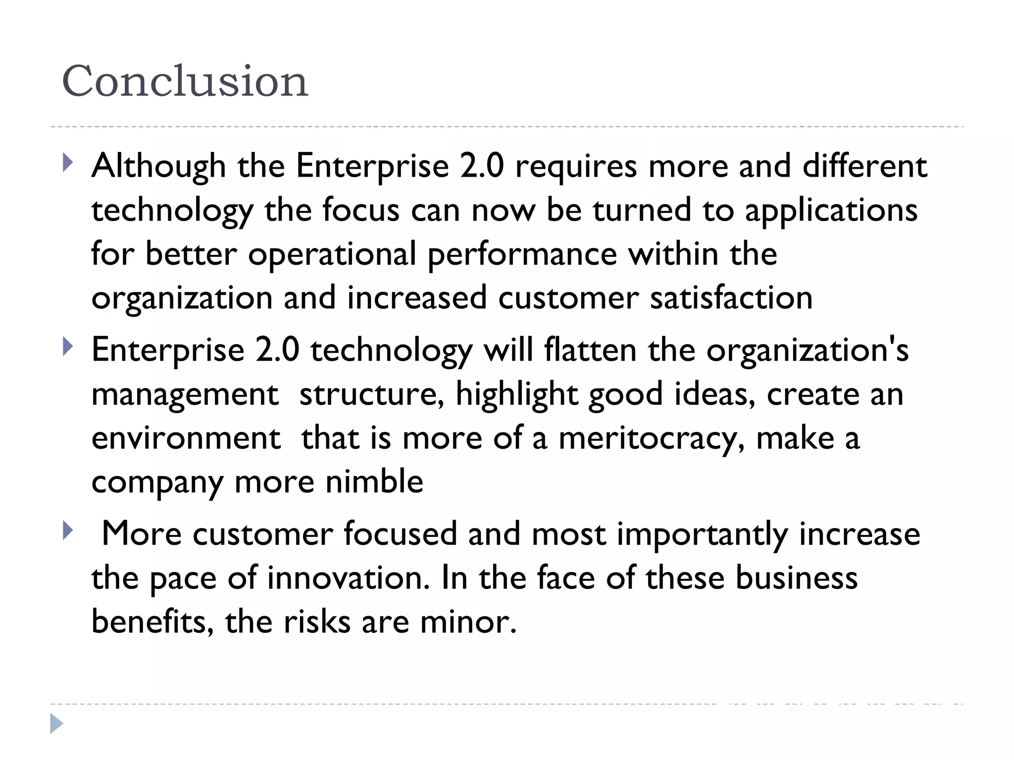 Conclusion Although the Enterprise 2.0 requires more and different technology the focus can now be turned to applications for better operational performance within the organization and increased customer satisfaction Enterprise 2.0 technology will flatten the organization's management  structure, highlight good ideas, create an environment  that is more of a meritocracy, make a company more nimble  More customer focused and most importantly increase the pace of innovation. In the face of these business benefits, the risks are minor. 