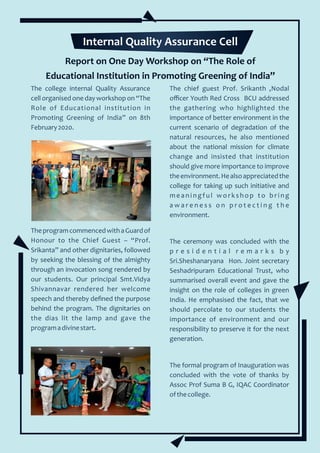 Report on One Day Workshop on “The Role of
Educational Institution in Promoting Greening of India”
The college internal Quality Assurance
cell organised one day workshop on “The
Role of Educational institution in
Promoting Greening of India” on 8th
February2020.
TheprogramcommencedwithaGuardof
Honour to the Chief Guest – “Prof.
Srikanta” and other dignitaries, followed
by seeking the blessing of the almighty
through an invocation song rendered by
our students. Our principal Smt.Vidya
Shivannavar rendered her welcome
speech and thereby deﬁned the purpose
behind the program. The dignitaries on
the dias lit the lamp and gave the
programadivinestart.
The chief guest Prof. Srikanth ,Nodal
oﬃcer Youth Red Cross BCU addressed
the gathering who highlighted the
importance of better environment in the
current scenario of degradation of the
natural resources, he also mentioned
about the national mission for climate
change and insisted that institution
should give more importance to improve
theenvironment.Healsoappreciatedthe
college for taking up such initiative and
meaningful work shop to bring
a w a r e n e s s o n p r o t e c t i n g t h e
environment.
The ceremony was concluded with the
p r e s i d e n t i a l r e m a r k s b y
Sri.Sheshanaryana Hon. Joint secretary
Seshadripuram Educational Trust, who
summarised overall event and gave the
insight on the role of colleges in green
India. He emphasised the fact, that we
should percolate to our students the
importance of environment and our
responsibility to preserve it for the next
generation.
The formal program of Inauguration was
concluded with the vote of thanks by
Assoc Prof Suma B G, IQAC Coordinator
ofthecollege.
Internal Quality Assurance Cell
 