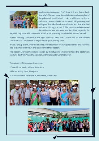 faculty members Assoc. Prof. Amar H A and Assoc. Prof.
Sharada S. Themes were Swami Vivekananda at replica of
Kanyakumari small island rock, in diﬀerent attire at
various occasions, viveka kuteera with full greenery, and
with guru Ramakrishna Paramahamsa and Sharada Devi
and so on. During the visit Public music (media) covered
the wishes of our students and faculties to public for
Republicday2020,whichwastelecastedon26thJanuary2020inPublicMusicChannel.
Poster making competition on 24th January 2020 was conducted on the theme
“PATRIOTISM”toobserveMartyr’sdayon30thJanuary2020.
It was a group event, where we had 14 active teams of total 39 participants, and students
alsoexplainedtheirviewsandideasbehindtheirposters.
The posters were carried in procession by the students who have made the posters on
Martyr’sdayfromAnandRaoCircleGandhijiStatuetoGandhiBhavan.
Thewinnersofthecompetitionwere:
IPlace-VictorKevin,Nithya,Sushmitha
IIPlace–AbhayTejas,ShreyasM
IIIPlace–AshwiniKaranthPA,AnithaMK,VarshaAP
 