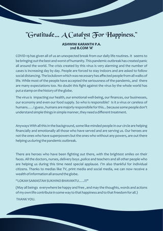 "Gratitude… A Catalyst For Happiness."
ASHWINI KARANTH P.A.
2nd B.COM 'A'
(May all beings everywhere be happy and free , and may the thoughts, words and actions
ofmyownlifecontributeinsomewaytothathappinessandtothatfreedomforall.)
THANKYOU.
There are heroes who have been ﬁghting out there, with the brightest smiles on their
faces. All the doctors, nurses, delivery boys ,police and teachers and all other people who
are helping us during this time need special applause. I’m also thankful for individual
citizens. Thanks to medias like TV, print media and social media, we can now receive a
wealthofinformationallaroundtheglobe.
COVID-19 has given all of us an unexpected break from our daily life routines. It seems to
bebringingoutthebestandworstofhumanity.Thispandemicoutbreakhascreatedpanic
all around the world. The crisis created by this virus is very alarming and the number of
cases is increasing day by day. People are forced to stay indoors and are asked to follow
socialdistancing.Thelockdownwhichwasnecessaryhasaﬀectedpeoplefromallwalksof
life. While most of the people have accepted the seriousness of the pandemic, and there
are many expectations too. No doubt this ﬁght against the virus by the whole world has
putastamponthehistoryoftheglobe.
Anyways With all this in the background, some like-minded people in our circle are helping
ﬁnancially and emotionally all those who have served and are serving us. Our heroes are
not the ones who have superpowers but the ones who without any powers, are out there
helpingusduringthepandemicoutbreak.
The virus is impacting our health, our emotional well-being, our ﬁnances, our businesses,
our economy and even our food supply. So who is responsible? Is it a virus or careless of
humans…..Iguess,humansaremajorlyresponsibileforthis...becausesomepeopledon't
understandsimplethingsinsimplemanner,theyneedadiﬀerenttreatment.
“LOKAHSAMASTAHSUKHINOBHAVANTU…..!!!"
 