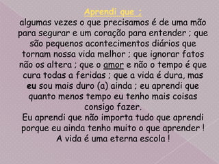 Aprendi que ;algumas vezes o que precisamos é de uma mão para segurar e um coração para entender ; que são pequenos acontecimentos diários que tornam nossa vida melhor ; que ignorar fatos não os altera ; que o amor e não o tempo é que cura todas a feridas ; que a vida é dura, mas eu sou mais duro (a) ainda ; eu aprendi que quanto menos tempo eu tenho mais coisas consigo fazer.Eu aprendi que não importa tudo que aprendi porque eu ainda tenho muito o que aprender !A vida é uma eterna escola ! 