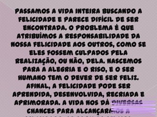 Passamos a vida inteira buscando a felicidade e parece difícil de ser encontrada. O problema é que atribuímos a responsabilidade da nossa felicidade aos outros, como se eles fossem culpados pela realização, ou não, dela. Nascemos para a alegria e o riso, e o ser humano tem o dever de ser feliz. Afinal, a felicidade pode ser aprendida, desenvolvida, recriada e aprimorada. A vida nos dá diversas chances para alcançarmos a felicidade. Se formos felizes, provavelmente teremos pessoas felizes ao nosso redor.