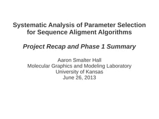 Systematic Analysis of Parameter Selection
for Sequence Aligment Algorithms
Project Recap and Phase 1 Summary
Aaron Smalter Hall
Molecular Graphics and Modeling Laboratory
University of Kansas
June 26, 2013
 