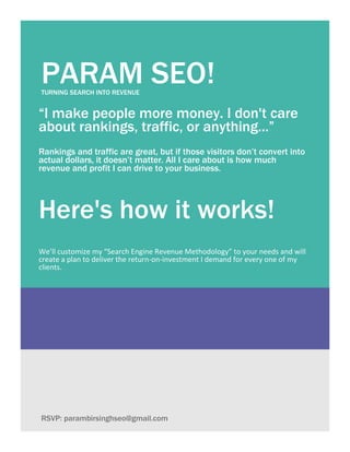 PARAM SEO!TURNING SEARCH INTO REVENUE
“I make people more money. I don't care
about rankings, traffic, or anything...”
Rankings and traffic are great, but if those visitors don’t convert into
actual dollars, it doesn’t matter. All I care about is how much
revenue and profit I can drive to your business.
Here's how it works!
We’ll customize my “Search Engine Revenue Methodology” to your needs and will
create a plan to deliver the return-on-investment I demand for every one of my
clients.
RSVP: parambirsinghseo@gmail.com
 