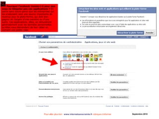 Pour aller plus loin : www.internetsanscrainte.fr rubrique s’informer Septembre 2010
Pourquoi Facebook insiste-t-il pour que
vous ne bloquiez pas ces applications ? En
partie sans doute parce que les entreprises qui
les produisent sont une source importante de
revenus pour la plate-forme, qui doit bien
gagner de l’argent d’une manière ou d’une
autre. Ces applications, elles, se rémunèrent
généralement avec les données personnelles
qu’elles vous demandent de leur céder en
cochant une petite case.
 
