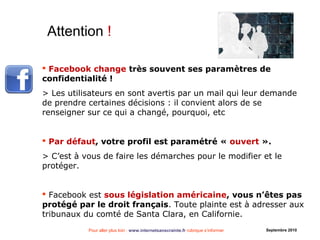 Pour aller plus loin : www.internetsanscrainte.fr rubrique s’informer Septembre 2010
 Facebook change très souvent ses paramètres de
confidentialité !
> Les utilisateurs en sont avertis par un mail qui leur demande
de prendre certaines décisions : il convient alors de se
renseigner sur ce qui a changé, pourquoi, etc
 Par défaut, votre profil est paramétré « ouvert ».
> C’est à vous de faire les démarches pour le modifier et le
protéger.
 Facebook est sous législation américaine, vous n’êtes pas
protégé par le droit français. Toute plainte est à adresser aux
tribunaux du comté de Santa Clara, en Californie.
Attention !
 