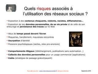 Pour aller plus loin : www.internetsanscrainte.fr rubrique s’informer Septembre 2010
Quels risques associés à
l’utilisation des réseaux sociaux ?
 Exposition à des contenus choquants, violents, racistes, diffamatoires…
 Exposition de ses données personnelles, de sa vie privée et de celle de son
entourage et persistance des traces sur le Web
 Abus de temps passé devant l’écran
 Moqueries, harcèlement, mauvaises rencontres
 Usurpation d’identité
 Pressions psychologiques (sectes, sites pro-anorexie)
 Comportements illégaux (téléchargement, publications sans autorisation…)
 Collecte des données personnelles pour un usage commercial (applications)
 Coûts (stratégies de passage gratuit/payant)
 