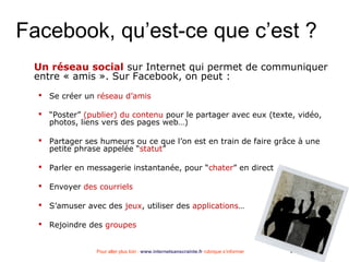 Pour aller plus loin : www.internetsanscrainte.fr rubrique s’informer Septembre 2010
Facebook, qu’est-ce que c’est ?
Un réseau social sur Internet qui permet de communiquer
entre « amis ». Sur Facebook, on peut :
 Se créer un réseau d’amis
 “Poster” (publier) du contenu pour le partager avec eux (texte, vidéo,
photos, liens vers des pages web…)
 Partager ses humeurs ou ce que l’on est en train de faire grâce à une
petite phrase appelée “statut”
 Parler en messagerie instantanée, pour “chater” en direct
 Envoyer des courriels
 S’amuser avec des jeux, utiliser des applications…
 Rejoindre des groupes
 