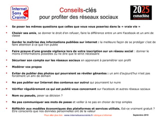 Pour aller plus loin : www.internetsanscrainte.fr rubrique s’informer Septembre 2010
Conseils-clés
pour profiter des réseaux sociaux
 Se poser les mêmes questions que celles que vous vous poseriez dans la « vraie vie »
 Choisir ses amis, se donner le droit d’en refuser, faire la différence entre un ami Facebook et un ami de
classe
 Garder la maîtrise des informations publiées sur internet : la meilleure façon de se protéger c’est de
faire attention à ce que l’on publie
 Faire preuve d’une grande vigilance lors de votre inscription sur un réseau social : donner le
moins d’informations possibles ou ne dire que le strict nécessaire
 Sécuriser son compte sur les réseaux sociaux en apprenant à paramétrer son profil
 Modérer vos propos
 Eviter de publier des photos qui pourraient se révéler gênantes : un ami d’aujourd’hui n’est pas
forcément un ami de demain
 Ne pas publier sur Internet des contenus sur autrui qui pourraient lui nuire
 Vérifier régulièrement ce qui est publié vous concernant sur Facebook et autres réseaux sociaux
 Nom ou pseudo, peser sa décision ?
 Ne pas communiquer ses mots de passe et veiller à ne pas en choisir de trop simples
 Réfléchir aux modèles économiques des plateformes et services utilisés. Est-ce vraiment gratuit ?
Etre conscients que nos données personnelles ont de la valeur
 