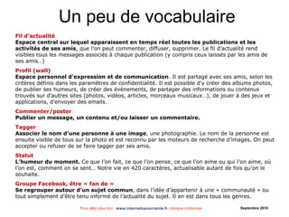 Pour aller plus loin : www.internetsanscrainte.fr rubrique s’informer Septembre 2010
Fil d’actualité
Espace central sur lequel apparaissent en temps réel toutes les publications et les
activités de ses amis, que l’on peut commenter, diffuser, supprimer. Le fil d’actualité rend
visibles tous les messages associés à chaque publication (y compris ceux laissés par les amis de
ses amis…)
Profil (wall)
Espace personnel d’expression et de communication. Il est partagé avec ses amis, selon les
critères définis dans les paramètres de confidentialité. Il est possible d’y créer des albums photos,
de publier ses humeurs, de créer des évènements, de partager des informations ou contenus
trouvés sur d’autres sites (photos, vidéos, articles, morceaux musicaux…), de jouer à des jeux et
applications, d’envoyer des emails.
Commenter/poster
Publier un message, un contenu et/ou laisser un commentaire.
Tagger
Associer le nom d’une personne à une image, une photographie. Le nom de la personne est
ensuite visible de tous sur la photo et est reconnu par les moteurs de recherche d’images. On peut
accepter ou refuser de se faire tagger par ses amis.
Statut
L’humeur du moment. Ce que l’on fait, ce que l’on pense, ce que l’on aime ou qui l’on aime, où
l’on est, comment on se sent… Notre vie en 420 caractères, actualisable autant de fois qu’on le
souhaite.
Groupe Facebook, être « fan de »
Se regrouper autour d’un sujet commun, dans l’idée d’appartenir à une « communauté » ou
tout simplement d’être tenu informé de l’actualité du sujet. Il en est dans tous les genres.
Un peu de vocabulaire
 