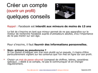 Pour aller plus loin : www.internetsanscrainte.fr rubrique s’informer Septembre 2010
Créer un compte
(ouvrir un profil)
quelques conseils
Rappel : Facebook est interdit aux mineurs de moins de 13 ans
Le fait de s’inscrire en tant que mineur permet de ne pas apparaître sur le
moteur de recherche Facebook auprès d’utilisateurs adultes, d’où l’importance
de ne pas mentir sur son âge.
Pour s’inscrire, il faut fournir des informations personnelles.
 Nom- prénom ou pseudonyme ?
Si l’on choisit d’indiquer son vrai nom plutôt qu’un pseudo, il s’agira d’être
particulièrement vigilant sur les contenus que l’on met en ligne sur son profil.
 Choisir un mot de passe sécurisé (composé de chiffres, lettres, caractères
spéciaux…) dédié à ce compte, ne pas le communiquer et en changer
régulièrement.
 