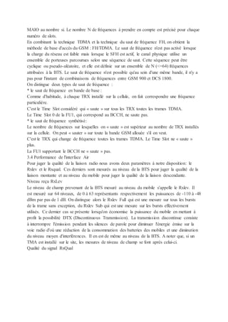 MAIO au nombre si. Le nombre N de fréquences à prendre en compte est précisé pour chaque
numéro de slots.
En combinant la technique TDMA et la technique du saut de fréquence FH, on obtient la
méthode de base d'accès du GSM : FH/TDMA. Le saut de fréquence n'est pas activé lorsque
la charge du réseau est faible mais lorsque le SFH est actif, le canal physique utilise un
ensemble de porteuses parcourues selon une séquence de saut. Cette séquence peut être
cyclique ou pseudo-aléatoire, et elle est définie sur un ensemble de N (<=64) fréquences
attribuées à la BTS. Le saut de fréquence n'est possible qu'au sein d'une même bande, il n'y a
pas pour l'instant de combinaisons de fréquences entre GSM 900 et DCS 1800.
On distingue deux types de saut de fréquence :
* le saut de fréquence en bande de base :
Comme d'habitude, à chaque TRX installé sur la cellule, on fait correspondre une fréquence
particulière.
C'est le Time Slot considéré qui « saute » sur tous les TRX toutes les trames TDMA.
Le Time Slot 0 de la FU1, qui correspond au BCCH, ne saute pas.
* le saut de fréquence synthétisé:
Le nombre de fréquences sur lesquelles on « saute » est supérieur au nombre de TRX installés
sur la cellule. On peut « sauter » sur toute la bande GSM allouée s'il on veut.
C'est le TRX qui change de fréquence toutes les trames TDMA. Le Time Slot ne « saute »
plus.
La FU1 supportant le BCCH ne « saute » pas.
3.4 Performance de l'interface Air
Pour juger la qualité de la liaison radio nous avons deux paramètres à notre disposition: le
Rxlev et le Rxqual. Ces derniers sont mesurés au niveau de la BTS pour juger la qualité de la
liaison montante et au niveau du mobile pour juger la qualité de la liaison descendante.
Niveau reçu RxLev
Le niveau de champ provenant de la BTS mesuré au niveau du mobile s'appelle le Rxlev. Il
est mesuré sur 64 niveaux, de 0 à 63 représentants respectivement les puissances de -110 à -48
dBm par pas de 1 dB. On distingue alors le Rxlev Full qui est une mesure sur tous les bursts
de la trame sans exception, du Rxlev Sub qui est une mesure sur les bursts effectivement
utilisés. Ce dernier cas se présente lorsqu'on économise la puissance du mobile en mettant à
profit la possibilité DTX (Discontinuous Transmission). La transmission discontinue consiste
à interrompre l'émission pendant les silences de parole pour diminuer l'énergie émise sur la
voie radio d'où une réduction de la consommation des batteries des mobiles et une diminution
du niveau moyen d'interférences. Il en est de même au niveau de la BTS. A noter que, si un
TMA est installé sur le site, les mesures de niveau de champ se font après celui-ci.
Qualité du signal RxQual
 