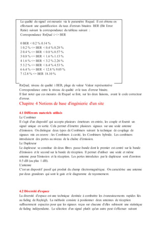 La qualité du signal est mesurée via le paramètre Rxqual. Il est obtenu en
effectuant une quantification du taux d'erreurs binaires BER (Bit Error
Ratio) suivant la correspondance du tableau suivant :
Correspondance RxQual i <> BER
0 BER < 0.2 % 0.14 %
1 0.2 % <= BER < 0.4 % 0.28 %
2 0.4 % <= BER < 0.8 % 0.57 %
3 0.8 % <= BER < 1.6 % 1.13 %
4 1.6 % <= BER < 3.2 % 2.26 %
5 3.2 % <= BER < 6.4 % 4.53 %
6 6.4 % <= BER < 12.8 % 9.05 %
7 12.8 % <= BER 18.10 %
RxQual, niveau de qualité i BER, plage de valeur Valeur représentative
Correspondance entre le niveau de qualité et le taux d'erreur binaire.
Il faut noter que ces mesures de Rxqual se font, sur les deux liaisons, avant le code correcteur
d'erreur.
Chapitre 4 Notions de base d'ingénierie d'un site
4.1 Différents materiels utilisés
Le Combiner
Il s'agit d'un dispositif qui accepte plusieurs émetteurs en entrée, les couple et fournit un
signal unique en sortie. Cela permet d'émettre plusieurs signaux sur une seule antenne
d'émission. On distingue deux types de Combiners suivant la technique de couplage de
signaux mis en oeuvre : les Combiners à cavité, les Combiners hybride. Les combiners
introduisent des pertes au niveau de la chaîne d'émission.
Le Duplexeur
Le duplexeur se constitue de deux filtres passe-bande dont le premier est centré sur la bande
d'émission et le second sur la bande de réception. Il permet d'utiliser une seule et même
antenne pour l'émission et la réception. Les pertes introduites par le duplexeur sont d'environ
0.5 dB (au plus 1 dB).
L'antenne
C'est un dispositif passif qui produit du champ électromagnétique. On caractérise une antenne
par deux grandeurs qui sont le gain et le diagramme de rayonnement.
4.2 Diversité d'espace
La diversité d'espace est une technique destinée à combattre les évanouissements rapides liés
au fading de Rayleigh. La méthode consiste à positionner deux antennes de réception
suffisamment espacées pour que les signaux reçus sur chacune d'elles subissent une statistique
de fading indépendante. La sélection d'un signal plutôt qu'un autre peut s'effectuer suivant
 