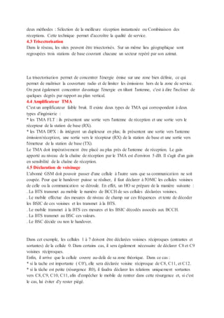 deux méthodes : Sélection de la meilleure réception instantanée ou Combinaison des
réceptions. Cette technique permet d'accroître la qualité de service.
4.3 Trisectorisation
Dans le réseau, les sites peuvent être trisectorisés. Sur un même lieu géographique sont
regroupées trois stations de base couvrant chacune un secteur repéré par son azimut.
La trisectorisation permet de concentrer l'énergie émise sur une zone bien définie, ce qui
permet de maîtriser la couverture radio et de limiter les émissions hors de la zone de service.
On peut également concentrer davantage l'énergie en tiltant l'antenne, c'est à dire l'incliner de
quelques degrés par rapport au plan vertical.
4.4 Amplificateur TMA
C'est un amplificateur faible bruit. Il existe deux types de TMA qui correspondent à deux
types d'ingénierie :
* les TMA FLT : ils présentent une sortie vers l'antenne de réception et une sortie vers le
récepteur de la station de base (RX).
* les TMA DPX : ils intègrent un duplexeur en plus; ils présentent une sortie vers l'antenne
émission/réception, une sortie vers le récepteur (RX) de la station de base et une sortie vers
l'émetteur de la station de base (TX).
Le TMA doit impérativement être placé au plus près de l'antenne de réception. Le gain
apporté au niveau de la chaîne de réception par le TMA est d'environ 5 dB. Il s'agit d'un gain
en sensibilité de la chaîne de réception.
4.5 Déclaration de voisinage
L'abonné GSM doit pouvoir passer d'une cellule à l'autre sans que sa communication ne soit
coupée. Pour que le handover puisse se réaliser, il faut déclarer à l'OMC les cellules voisines
de celle ou la communication se déroule. En effet, un HO se prépare de la manière suivante :
. La BTS transmet au mobile le numéro de BCCH de ses cellules déclarées voisines.
. Le mobile effectue des mesures de niveau de champ sur ces fréquences et tente de décoder
les BSIC de ces voisines et les transmet à la BTS.
. Le mobile transmet à la BTS ces mesures et les BSIC décodés associés aux BCCH.
. La BTS transmet au BSC ces valeurs.
. Le BSC décide ou non le handover.
Dans cet exemple, les cellules 1 à 7 doivent être déclarées voisines réciproques (entrantes et
sortantes) de la cellule 0. Dans certains cas, il sera également nécessaire de déclarer C8 et C9
voisines réciproques.
Enfin, il arrive que la cellule couvre au-delà de sa zone théorique. Dans ce cas :
* si la tache est importante ( C0'), elle sera déclarée voisine réciproque de C8, C11, et C12.
* si la tâche est petite (résurgence R0), il faudra déclarer les relations uniquement sortantes
vers C8, C9, C10, C11, afin d'empêcher le mobile de rentrer dans cette résurgence et, si c'est
le cas, lui éviter d'y rester piégé.
 