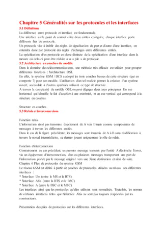 Chapitre 5 Généralités sur les protocoles et les interfaces
5.1 Définitions
La différence entre protocole et interface est fondamentale.
Une interface est le point de contact entre deux entités contiguës; chaque interface porte
différents flux de protocole.
Un protocole vise à établir des règles de signalisation de part et d'autre d'une interface, on
entendra donc par protocole des règles d'échanges entre différentes entités.
La spécification d'un protocole est donc distincte de la spécification d'une interface dans la
mesure où celle-ci peut être réduite à sa « pile » de protocole.
5.2 Architecture en couches du modèle
Dans le domaine des télécommunications, une méthode très efficace est utilisée pour grouper
différentes fonctions : l'architecture OSI.
En effet, le système GSM / DCS a adopté les trois couches basses de cette structure (qui en
comporte 7) pour son modèle. L'utilisation d'un tel modèle permet la création d'un système
ouvert, accessible à d'autres systèmes utilisant ce type de structure.
A travers la complexité du modèle OSI, on peut dégager deux axes principaux Un axe
horizontal qui identifie le fait d'accéder à une extrémité, et un axe vertical qui correspond à la
structure en couches.
Structure en couches
5.3 Relais et interconnexions
Fonction relais
L'information n'est pas transmise directement de A vers B mais comme composantes de
messages à travers les différentes entités.
Dans le cas de la figure précédente, les messages sont transmis de A à B sans modification à
travers le noeud intermédiaire, ce dernier jouant uniquement le rôle de relais.
Fonction d'interconnexion
Contrairement au cas précédent, un premier message transmis par l'entité A déclenche l'envoi,
via un équipement d'interconnexion, d'un ou plusieurs messages transportant une part de
l'information portée par le message original vers une 3ème destination et ainsi de suite.
Chapitre 6 Piles de protocoles du système GSM
Le réseau GSM est défini à partir de couches de protocoles utilisées au niveau des différentes
interfaces :
* l'interface Um (entre le MS et la BTS)
* l'interface Abis (entre la BTS et le BSC)
* l'interface A (entre le BSC et le MSC)
Les interfaces ainsi que les protocoles qu'elles utilisent sont normalisés. Toutefois, les normes
de certaines interfaces telles que l'interface Abis ne sont pas toujours respectées par les
constructeurs.
Présentation des piles de protocoles sur les différentes interfaces.
 