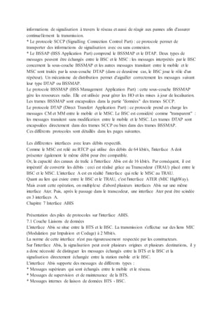 informations de signalisation à travers le réseau et aussi de réagir aux pannes afin d'assurer
continuellement la transmission.
* Le protocole SCCP (Signalling Connection Control Part) : ce protocole permet de
transporter des informations de signalisation avec ou sans connexion.
* Le BSSAP (BSS Application Part) comprend le BSSMAP et le DTAP. Deux types de
messages peuvent être échangés entre le BSC et le MSC : les messages interprétés par le BSC
concernent la sous-couche BSSMAP et les autres messages transitant entre le mobile et le
MSC sont traités par la sous-couche DTAP (dans ce deuxième cas, le BSC joue le rôle d'un
répéteur). Un mécanisme de distribution permet d'aiguiller correctement les messages suivant
leur type DTAP ou BSSMAP.
Le protocole BSSMAP (BSS Management Application Part) : cette sous-couche BSSMAP
gère les ressources radio. Elle est utilisée pour gérer les HO et les mises à jour de localisation.
Les trames BSSMAP sont encapsulées dans la partie "données" des trames SCCP.
Le protocole DTAP (Direct Transfert Application Part) : ce protocole prend en charge les
messages CM et MM entre le mobile et le MSC. Le BSC est considéré comme "transparent" :
les messages transitent sans modification entre le mobile et le MSC. Les trames DTAP sont
encapsulées directement dans des trames SCCP ou bien dans des trames BSSMAP.
Ces différents protocoles sont détaillés dans les pages suivantes.
Les différentes interfaces avec leurs débits respectifs.
Comme le MSC est relié au RTCP qui utilise des débits de 64 kbit/s, l'interface A doit
présenter également le même débit pour être compatible.
Or, la capacité des canaux de trafic à l'interface Abis est de 16 kbit/s. Par conséquent, il est
impératif de convertir les débits : ceci est réalisé grâce au Transcodeur (TRAU) placé entre le
BSC et le MSC. L'interface A est en réalité l'interface qui relie le MSC au TRAU.
Quant au lien qui existe entre le BSC et le TRAU, c'est l'interface ATER (MIC HighWay).
Mais avant cette opération, on multiplexe d'abord plusieurs interfaces Abis sur une même
interface Ater. Puis, après le passage dans le transcodeur, une interface Ater peut être scindée
en 3 interfaces A.
Chapitre 7 Interface ABIS
Présentation des piles de protocoles sur l'interface ABIS.
7.1 Couche Liaisons de données
L'interface Abis se situe entre la BTS et le BSC. La transmission s'effectue sur des liens MIC
(Modulation par Impulsion et Codage) à 2 Mbit/s.
La norme de cette interface n'est pas rigoureusement respectée par les constructeurs.
Sur l'interface Abis, la signalisation peut avoir plusieurs origines et plusieurs destinations, il y
a donc nécessité de distinguer les messages échangés entre la BTS et le BSC et la
signalisation directement échangée entre la station mobile et le BSC.
L'interface Abis supporte des messages de différents types :
* Messages supérieurs qui sont échangés entre le mobile et le réseau.
* Messages de supervision et de maintenance de la BTS.
* Messages internes de liaison de données BTS - BSC.
 