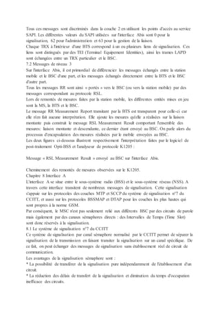 Tous ces messages sont discriminés dans la couche 2 en utilisant les points d'accès au service
SAPI. Les différentes valeurs du SAPI utilisées sur l'interface Abis sont 0 pour la
signalisation, 62 pour l'administration et 63 pour la gestion de la liaison.
Chaque TRX à l'intérieur d'une BTS correspond à un ou plusieurs liens de signalisation. Ces
liens sont distingués par des TEI (Terminal Equipement Identities), ainsi les trames LAPD
sont échangées entre un TRX particulier et le BSC.
7.2 Messages de niveau 3
Sur l'interface Abis, il est primordial de différencier les messages échangés entre la station
mobile et le BSC d'une part, et les messages échangés directement entre la BTS et le BSC
d'autre part.
Tous les messages RR sont ainsi « portés » vers le BSC (ou vers la station mobile) par des
messages correspondant au protocole RSL.
Lors de remontés de mesures faites par la station mobile, les différentes entités mises en jeu
sont la MS, la BTS et le BSC.
Le message RR Measurement Report transitant par la BTS est transparent pour celle-ci car
elle n'en fait aucune interprétation. Elle ajoute les mesures qu'elle a réalisées sur la liaison
montante puis construit le message RSL Measurement Result comportant l'ensemble des
mesures: liaison montante et descendante, ce dernier étant envoyé au BSC. On parle alors du
processus d'encapsulation des mesures réalisées par le mobile envoyées au BSC.
Les deux figures ci-dessous illustrent respectivement l'interprétation faites par le logiciel de
post-traitement Opti-BSS et l'analyseur de protocole K1205 :
Message « RSL Measurement Result » envoyé au BSC sur l'interface Abis.
Cheminement des remontés de mesures observées sur le K1205.
Chapitre 8 Interface A
L'interface A se situe entre le sous-système radio (BSS) et le sous-système réseau (NSS). A
travers cette interface transitent de nombreux messages de signalisation. Cette signalisation
s'appuie sur les protocoles des couches MTP et SCCP du système de signalisation n°7 du
CCITT, et aussi sur les protocoles BSSMAP et DTAP pour les couches les plus hautes qui
sont propres à la norme GSM.
Par conséquent, le MSC n'est pas seulement relié aux différents BSC par des circuits de parole
mais également par des canaux sémaphores directs : des Intervalles de Temps (Time Slot)
sont donc réservés à la signalisation.
8.1 Le système de signalisation n°7 du CCITT
Ce système de signalisation par canal sémaphore normalisé par le CCITT permet de séparer la
signalisation de la transmission en faisant transiter la signalisation sur un canal spécifique. De
ce fait, on peut échanger des messages de signalisation sans établissement réel de circuit de
communication.
Les avantages de la signalisation sémaphore sont :
* La possibilité de transférer de la signalisation pure indépendamment de l'établissement d'un
circuit.
* La réduction des délais de transfert de la signalisation et diminution du temps d'occupation
inefficace des circuits.
 