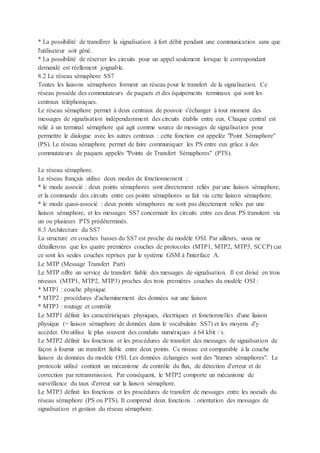 * La possibilité de transférer la signalisation à fort débit pendant une communication sans que
l'utilisateur soit gêné.
* La possibilité de réserver les circuits pour un appel seulement lorsque le correspondant
demandé est réellement joignable.
8.2 Le réseau sémaphore SS7
Toutes les liaisons sémaphores forment un réseau pour le transfert de la signalisation. Ce
réseau possède des commutateurs de paquets et des équipements terminaux qui sont les
centraux téléphoniques.
Le réseau sémaphore permet à deux centraux de pouvoir s'échanger à tout moment des
messages de signalisation indépendamment des circuits établis entre eux. Chaque central est
relié à un terminal sémaphore qui agit comme source de messages de signalisation pour
permettre le dialogue avec les autres centraux : cette fonction est appelée "Point Sémaphore"
(PS). Le réseau sémaphore permet de faire communiquer les PS entre eux grâce à des
commutateurs de paquets appelés "Points de Transfert Sémaphores" (PTS).
Le réseau sémaphore.
Le réseau français utilise deux modes de fonctionnement :
* le mode associé : deux points sémaphores sont directement reliés par une liaison sémaphore,
et la commande des circuits entre ces points sémaphores se fait via cette liaison sémaphore.
* le mode quasi-associé : deux points sémaphores ne sont pas directement reliés par une
liaison sémaphore, et les messages SS7 concernant les circuits entre ces deux PS transitent via
un ou plusieurs PTS prédéterminés.
8.3 Architecture du SS7
La structure en couches basses du SS7 est proche du modèle OSI. Par ailleurs, nous ne
détaillerons que les quatre premières couches de protocoles (MTP1, MTP2, MTP3, SCCP) car
ce sont les seules couches reprises par le système GSM à l'interface A.
Le MTP (Message Transfert Part)
Le MTP offre un service de transfert fiable des messages de signalisation. Il est divisé en trois
niveaux (MTP1, MTP2, MTP3) proches des trois premières couches du modèle OSI :
* MTP1 : couche physique
* MTP2 : procédures d'acheminement des données sur une liaison
* MTP3 : routage et contrôle
Le MTP1 définit les caractéristiques physiques, électriques et fonctionnelles d'une liaison
physique (= liaison sémaphore de données dans le vocabulaire SS7) et les moyens d'y
accéder. On utilise le plus souvent des conduits numériques à 64 kbit / s.
Le MTP2 définit les fonctions et les procédures de transfert des messages de signalisation de
façon à fournir un transfert fiable entre deux points. Ce niveau est comparable à la couche
liaison de données du modèle OSI. Les données échangées sont des "trames sémaphores". Le
protocole utilisé contient un mécanisme de contrôle du flux, de détection d'erreur et de
correction par retransmission. Par conséquent, le MTP2 comporte un mécanisme de
surveillance du taux d'erreur sur la liaison sémaphore.
Le MTP3 définit les fonctions et les procédures de transfert de messages entre les noeuds du
réseau sémaphore (PS ou PTS). Il comprend deux fonctions : orientation des messages de
signalisation et gestion du réseau sémaphore.
 