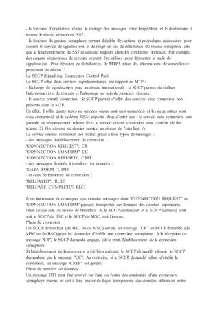 - la fonction d'orientation réalise le routage des messages entre l'expéditeur et le destinataire à
travers le réseau sémaphore SS7.
- la fonction de gestion sémaphore permet d'établir des actions et procédures nécessaires pour
assurer le service de signalisation et de réagir en cas de défaillance du réseau sémaphore afin
que le fonctionnement du SS7 se déroule toujours dans les conditions normales. Par exemple,
des canaux sémaphores de secours peuvent être utilisés pour détourner le trafic de
signalisation. Pour détecter les défaillances, le MTP3 utilise les informations de surveillance
provenant du niveau 2.
Le SCCP (Signalling Connection Control Part)
Le SCCP offre deux services supplémentaires par rapport au MTP :
- l'échange de signalisation pure au niveau international : le SCCP permet de réaliser
l'interconnexion de réseaux et l'adressage au sein de plusieurs réseaux.
- le service orienté connexion : le SCCP permet d'offrir des services avec connexion non
présents dans le MTP.
En effet, il offre quatre types de services (deux sont sans connexion et les deux autres sont
avec connexion) et le système GSM exploite deux d'entre eux : le service sans connexion sans
garantie de séquencement (classe 0) et le service orienté connexion sans contrôle de flux
(classe 2). On retrouve ce dernier service au niveau de l'interface A.
Le service orienté connexion est réalisé grâce à trois types de messages :
- des messages d'établissement de connexion :
"CONNECTION REQUEST", CR
"CONNECTION CONFIRM", CC
"CONNECTION REFUSED", CREF
- des messages destinés à transférer les données :
"DATA FORM 1", DT1
- et ceux de fermeture de connexion :
"RELEASED", RLSD
"RELEASE COMPLETE", RLC.
Il est intéressant de remarquer que certains messages dont "CONNECTION REQUEST" et
"CONNECTION CONFIRM" peuvent transporter des données des couches supérieures.
Dans ce qui suit, au niveau de l'interface A, le SCCP demandeur et le SCCP demandé sont
soit le SCCP du BSC et le SCCP du MSC, soit l'inverse.
Phase de connexion :
Un SCCP demandeur (du BSC ou du MSC) envoie un message "CR" au SCCP demandé (du
MSC ou du BSC) pour lui demander d'établir une connexion sémaphore. A la réception du
message "CR", le SCCP demandé engage, s'il le peut, l'établissement de la connexion
sémaphore.
Si l'établissement de la connexion a été bien exécuté, le SCCP demandé informe le SCCP
demandeur par le message "CC". Au contraire, si le SCCP demandé refuse d'établir la
connexion, un message "CREF" est généré.
Phase de transfert de données :
Un message DT1 peut être envoyé par l'une ou l'autre des extrémités d'une connexion
sémaphore établie, et sert à faire passer de façon transparente des données utilisateur entre
 