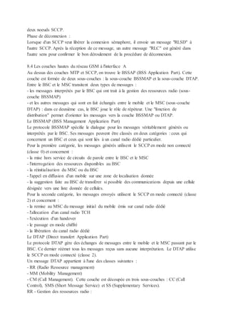 deux noeuds SCCP.
Phase de déconnexion :
Lorsque d'un SCCP veut libérer la connexion sémaphore, il envoie un message "RLSD" à
l'autre SCCP. Après la réception de ce message, un autre message "RLC" est généré dans
l'autre sens pour confirmer le bon déroulement de la procédure de déconnexion.
8.4 Les couches hautes du réseau GSM à l'interface A
Au dessus des couches MTP et SCCP, on trouve le BSSAP (BSS Application Part). Cette
couche est formée de deux sous-couches : la sous-couche BSSMAP et la sous-couche DTAP.
Entre le BSC et le MSC transitent deux types de messages :
- les messages interprétés par le BSC qui ont trait à la gestion des ressources radio (sous-
couche BSSMAP)
- et les autres messages qui sont en fait échangés entre le mobile et le MSC (sous-couche
DTAP) : dans ce deuxième cas, le BSC joue le rôle de répéteur. Une "fonction de
distribution" permet d'orienter les messages vers la couche BSSMAP ou DTAP.
Le BSSMAP (BSS Management Application Part)
Le protocole BSSMAP spécifie le dialogue pour les messages véritablement générés ou
interprétés par le BSC. Ses messages peuvent être classés en deux catégories : ceux qui
concernent un BSC et ceux qui sont liés à un canal radio dédié particulier.
Pour la première catégorie, les messages générés utilisent le SCCP en mode non connecté
(classe 0) et concernent :
- la mise hors service de circuits de parole entre le BSC et le MSC
- l'interrogation des ressources disponibles au BSC
- la réinitialisation du MSC ou du BSC
- l'appel en diffusion d'un mobile sur une zone de localisation donnée
- la suggestion faite au BSC de transférer si possible des communications depuis une cellule
désignée vers une liste donnée de cellules.
Pour la seconde catégorie, les messages envoyés utilisent le SCCP en mode connecté (classe
2) et concernent :
- la remise au MSC du message initial du mobile émis sur canal radio dédié
- l'allocation d'un canal radio TCH
- l'exécution d'un handover
- le passage en mode chiffré
- la libération du canal radio dédié
Le DTAP (Direct transfert Application Part)
Le protocole DTAP gère des échanges de messages entre le mobile et le MSC passant par le
BSC. Ce dernier réémet tous les messages reçus sans aucune interprétation. Le DTAP utilise
le SCCP en mode connecté (classe 2).
Un message DTAP appartient à l'une des classes suivantes :
- RR (Radio Ressource management)
- MM (Mobility Management)
- CM (Call Management). Cette couche est découpée en trois sous-couches : CC (Call
Control), SMS (Short Message Service) et SS (Supplementary Services).
RR - Gestion des ressources radio :
 